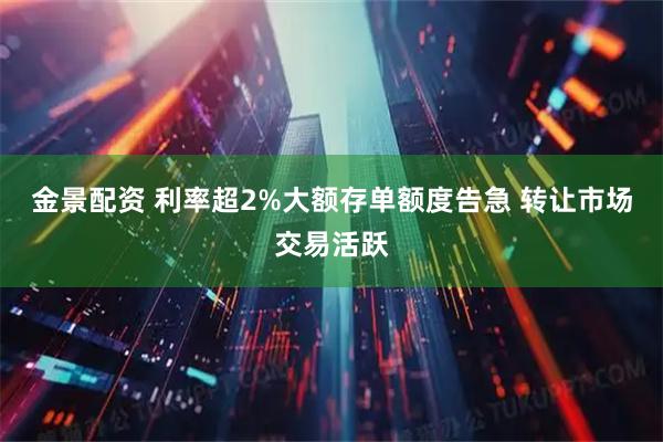 金景配资 利率超2%大额存单额度告急 转让市场交易活跃