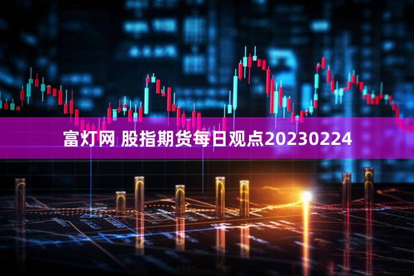 富灯网 股指期货每日观点20230224