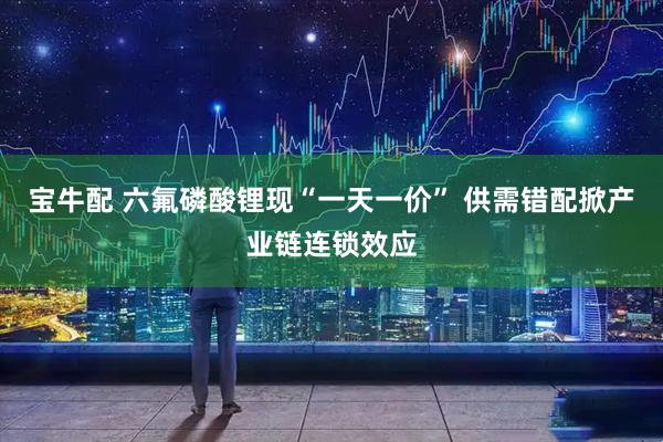 宝牛配 六氟磷酸锂现“一天一价” 供需错配掀产业链连锁效应