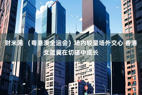 财米网 (粤港澳全运会)场内较量场外交心 香港女篮冀在切磋中成长