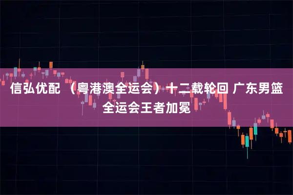 信弘优配 (粤港澳全运会)十二载轮回 广东男篮全运会王者加冕