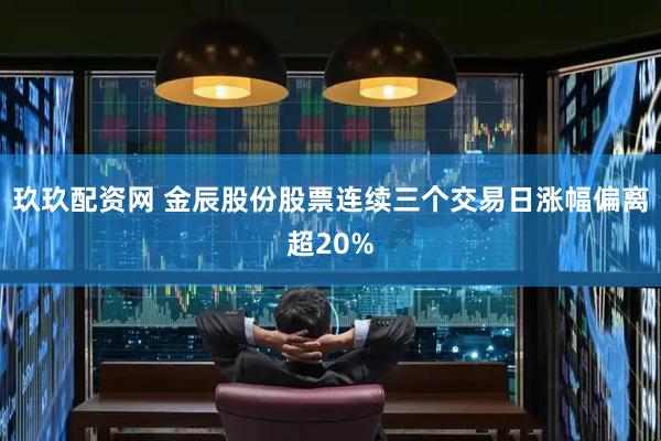 玖玖配资网 金辰股份股票连续三个交易日涨幅偏离超20%