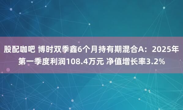 股配咖吧 博时双季鑫6个月持有期混合A：2025年第一季度利润108.4万元 净值增长率3.2%