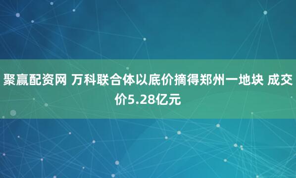 聚赢配资网 万科联合体以底价摘得郑州一地块 成交价5.28亿元
