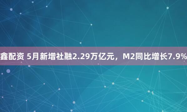 鑫配资 5月新增社融2.29万亿元，M2同比增长7.9%