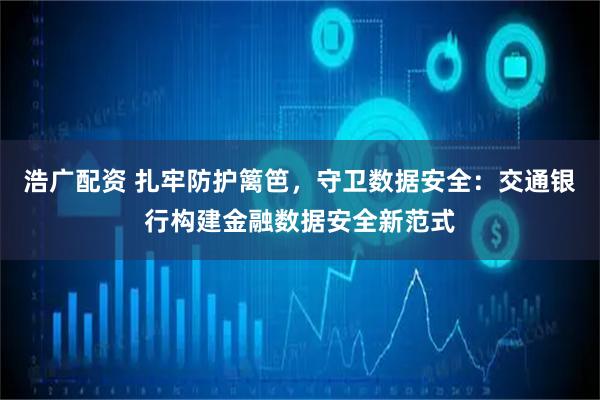 浩广配资 扎牢防护篱笆，守卫数据安全：交通银行构建金融数据安全新范式
