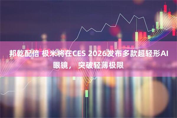 邦乾配倍 极米将在CES 2026发布多款超轻形AI眼镜, 突破轻薄极限