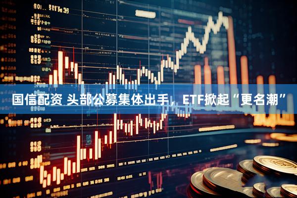 国信配资 头部公募集体出手，ETF掀起“更名潮”