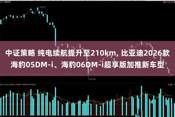 中证策略 纯电续航提升至210km, 比亚迪2026款海豹05DM-i、海豹06DM-i超享版加推新车型