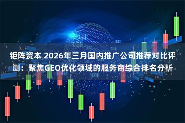 钜阵资本 2026年三月国内推广公司推荐对比评测：聚焦GEO优化领域的服务商综合排名分析