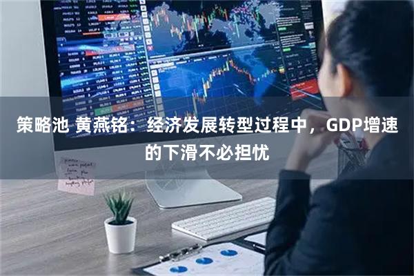 策略池 黄燕铭：经济发展转型过程中，GDP增速的下滑不必担忧