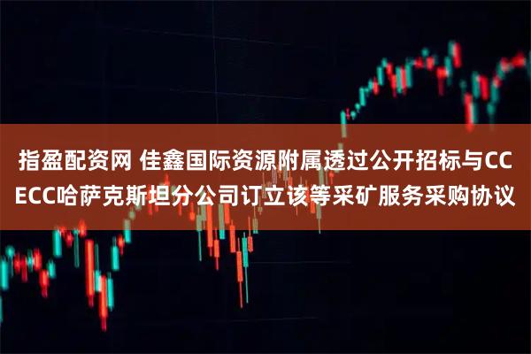 指盈配资网 佳鑫国际资源附属透过公开招标与CCECC哈萨克斯坦分公司订立该等采矿服务采购协议