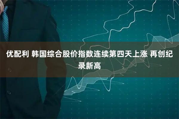 优配利 韩国综合股价指数连续第四天上涨 再创纪录新高