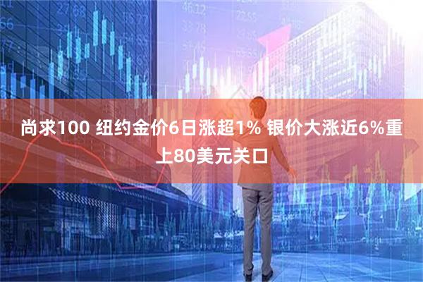 尚求100 纽约金价6日涨超1% 银价大涨近6%重上80美元关口