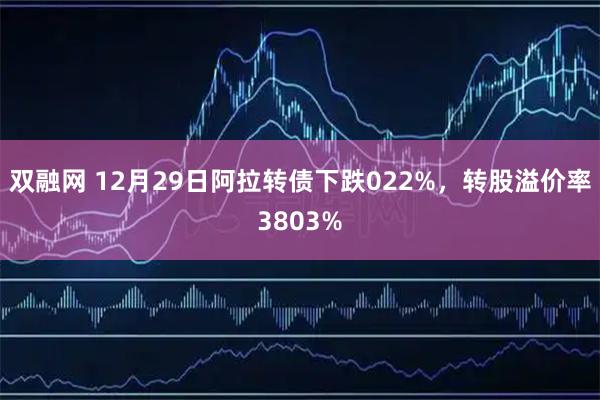 双融网 12月29日阿拉转债下跌022%，转股溢价率3803%
