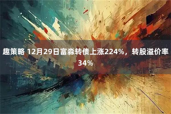 趣策略 12月29日富淼转债上涨224%，转股溢价率34%