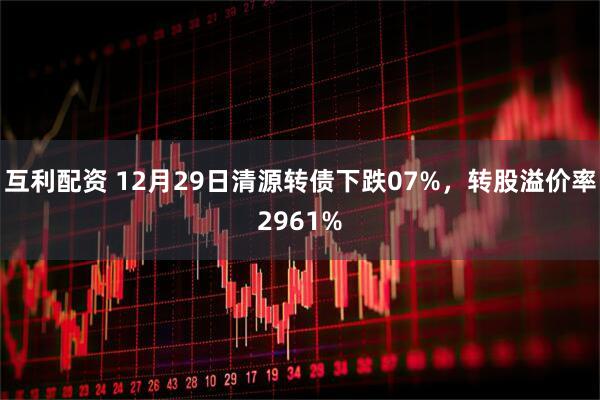 互利配资 12月29日清源转债下跌07%,转股溢价率2961%