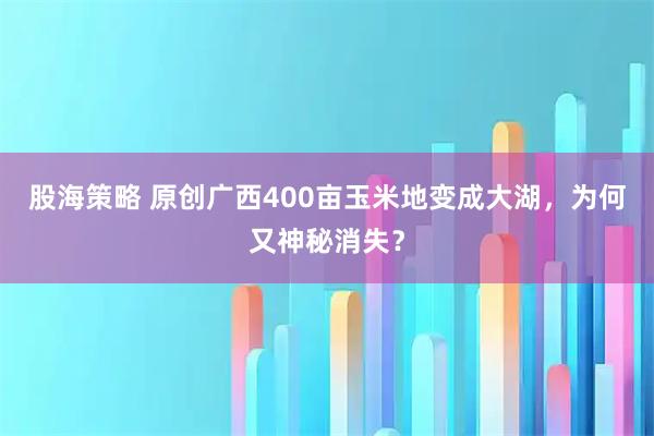 股海策略 原创广西400亩玉米地变成大湖，为何又神秘消失？