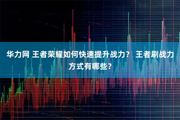 华力网 王者荣耀如何快速提升战力？ 王者刷战力方式有哪些？