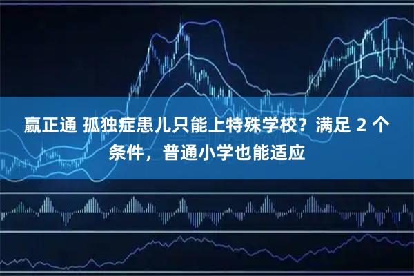 赢正通 孤独症患儿只能上特殊学校?满足 2 个条件,普通小学也能适应