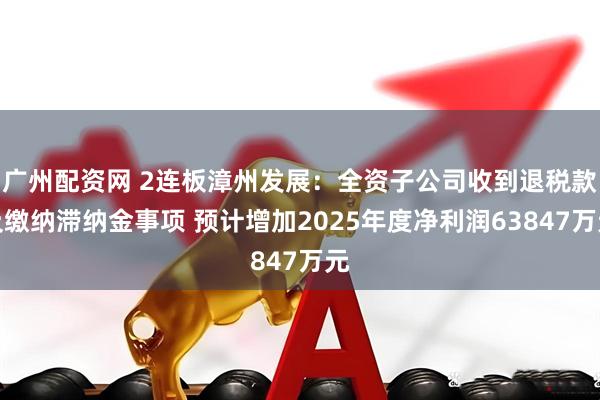 广州配资网 2连板漳州发展：全资子公司收到退税款及缴纳滞纳金事项 预计增加2025年度净利润63847万元