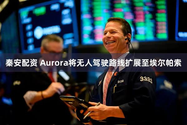 秦安配资 Aurora将无人驾驶路线扩展至埃尔帕索