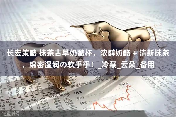 长宏策略 抹茶古早奶酪杯，浓醇奶酪 + 清新抹茶，绵密湿润の软乎乎！_冷藏_云朵_备用