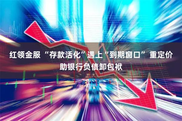 红领金服 “存款活化”遇上“到期窗口” 重定价助银行负债卸包袱