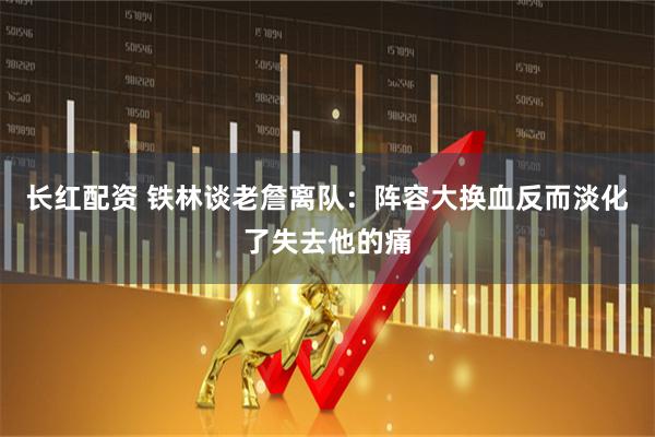 长红配资 铁林谈老詹离队：阵容大换血反而淡化了失去他的痛
